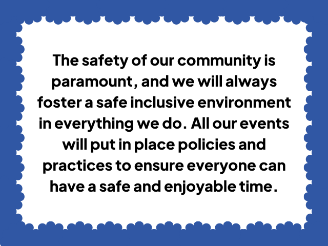 The safety of our community is paramount, and we will always foster a safe inclusive environment in everything we do. All our events will put in place policies and practices to ensure everyone can have a safe and enjoyable time.