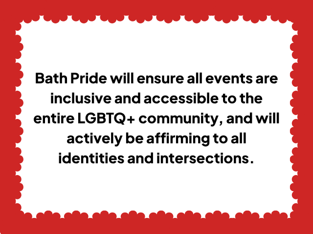 Bath Pride will ensure all events are inclusive and accessible to the entire LGBTQ+ community, and will actively be affirming to all identities and intersections.